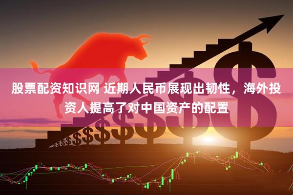 股票配资知识网 近期人民币展现出韧性，海外投资人提高了对中国资产的配置