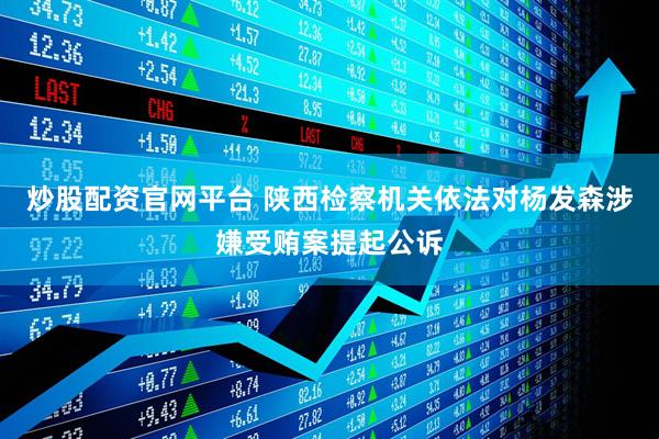 炒股配资官网平台 陕西检察机关依法对杨发森涉嫌受贿案提起公诉