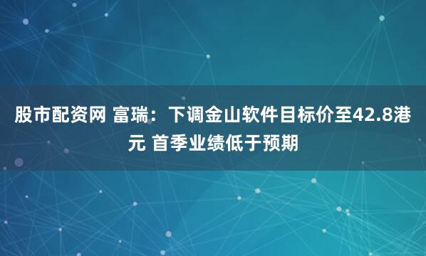 股市配资网 富瑞：下调金山软件目标价至42.8港元 首季业绩低于预期