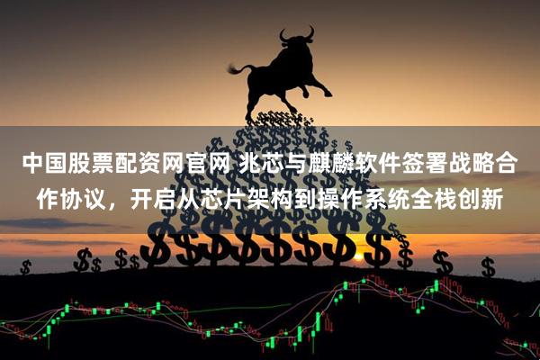 中国股票配资网官网 兆芯与麒麟软件签署战略合作协议，开启从芯片架构到操作系统全栈创新