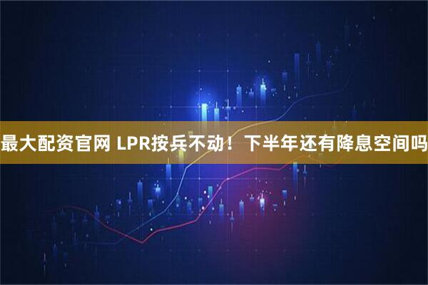 最大配资官网 LPR按兵不动！下半年还有降息空间吗
