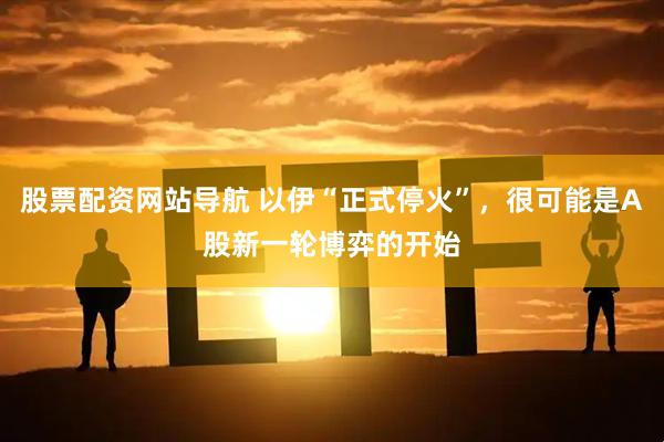 股票配资网站导航 以伊“正式停火”，很可能是A股新一轮博弈的开始