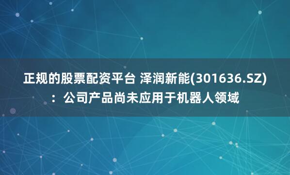正规的股票配资平台 泽润新能(301636.SZ)：公司产品尚未应用于机器人领域