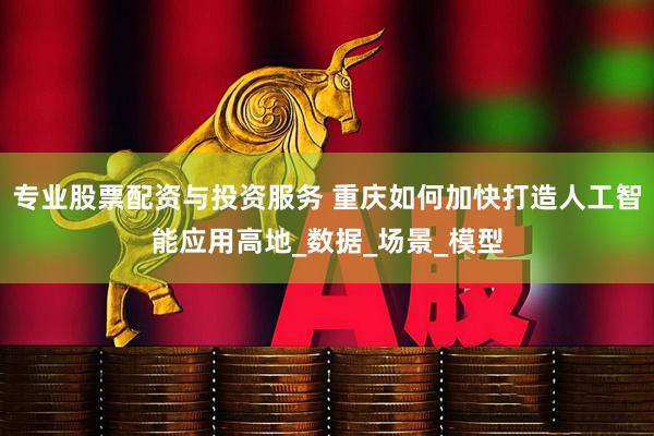 专业股票配资与投资服务 重庆如何加快打造人工智能应用高地_数据_场景_模型