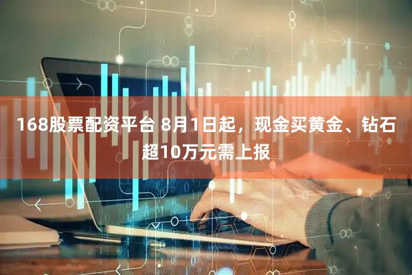 168股票配资平台 8月1日起，现金买黄金、钻石超10万元需上报