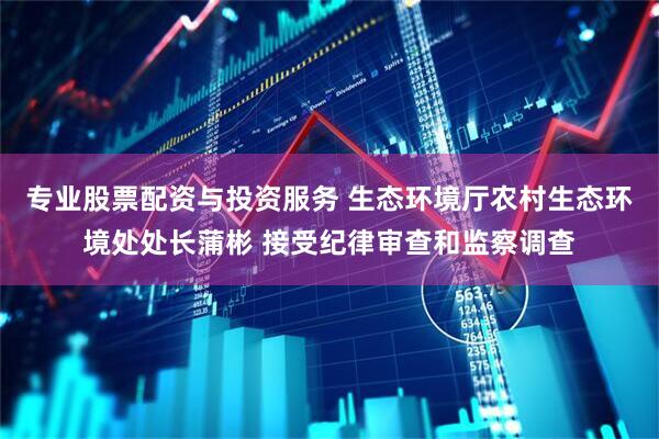 专业股票配资与投资服务 生态环境厅农村生态环境处处长蒲彬 接受纪律审查和监察调查