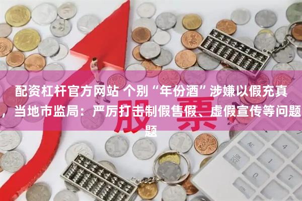 配资杠杆官方网站 个别“年份酒”涉嫌以假充真，当地市监局：严厉打击制假售假、虚假宣传等问题
