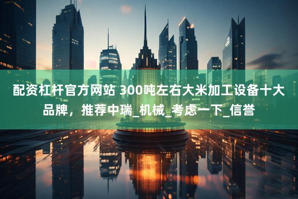 配资杠杆官方网站 300吨左右大米加工设备十大品牌，推荐中瑞_机械_考虑一下_信誉