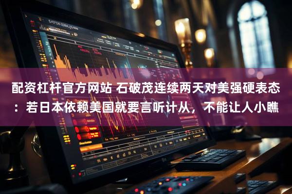 配资杠杆官方网站 石破茂连续两天对美强硬表态：若日本依赖美国就要言听计从，不能让人小瞧