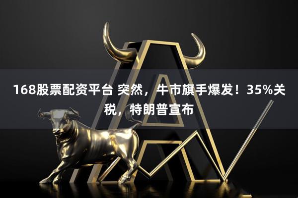 168股票配资平台 突然，牛市旗手爆发！35%关税，特朗普宣布