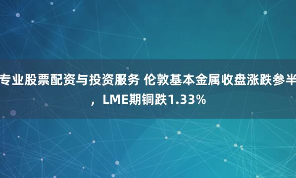 专业股票配资与投资服务 伦敦基本金属收盘涨跌参半，LME期铜跌1.33%