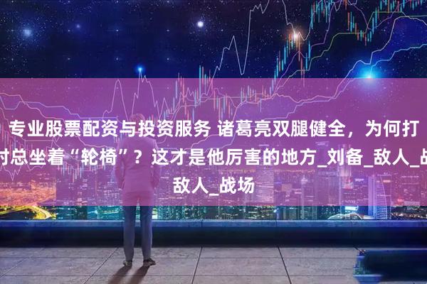 专业股票配资与投资服务 诸葛亮双腿健全，为何打仗时总坐着“轮椅”？这才是他厉害的地方_刘备_敌人_战场