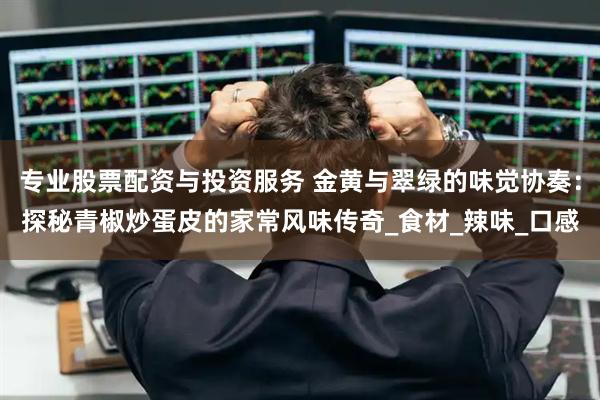 专业股票配资与投资服务 金黄与翠绿的味觉协奏：探秘青椒炒蛋皮的家常风味传奇_食材_辣味_口感