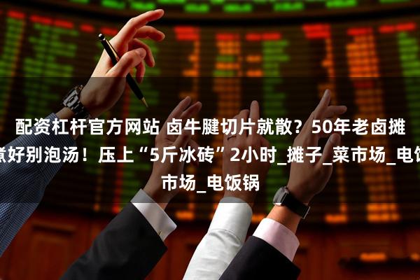 配资杠杆官方网站 卤牛腱切片就散？50年老卤摊：煮好别泡汤！压上“5斤冰砖”2小时_摊子_菜市场_电饭锅