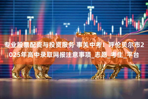 专业股票配资与投资服务 事关中考！呼伦贝尔市2025年高中录取网报注意事项_志愿_考生_平台