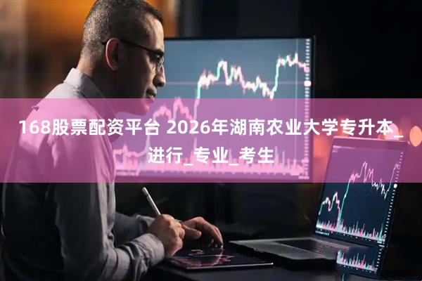 168股票配资平台 2026年湖南农业大学专升本_进行_专业_考生