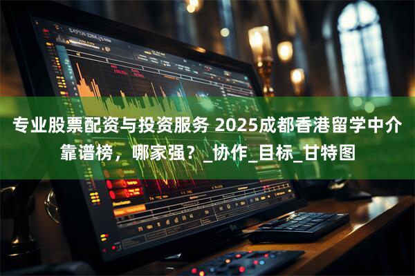 专业股票配资与投资服务 2025成都香港留学中介靠谱榜，哪家强？_协作_目标_甘特图