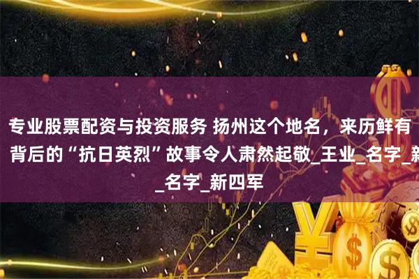 专业股票配资与投资服务 扬州这个地名，来历鲜有人知，背后的“抗日英烈”故事令人肃然起敬_王业_名字_新四军