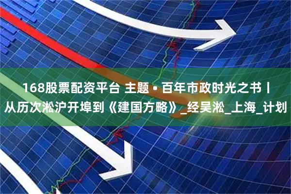 168股票配资平台 主题 • 百年市政时光之书丨从历次淞沪开埠到《建国方略》_经吴淞_上海_计划