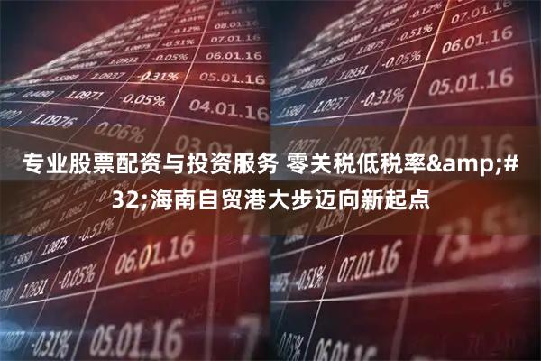 专业股票配资与投资服务 零关税低税率&#32;海南自贸港大步迈向新起点
