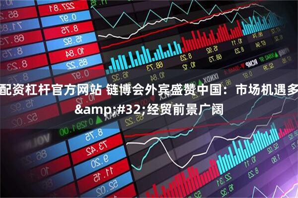 配资杠杆官方网站 链博会外宾盛赞中国：市场机遇多&#32;经贸前景广阔