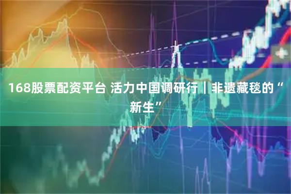 168股票配资平台 活力中国调研行｜非遗藏毯的“新生”