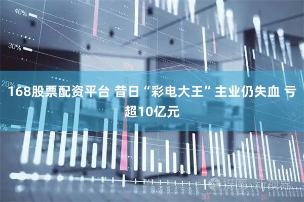 168股票配资平台 昔日“彩电大王”主业仍失血 亏超10亿元