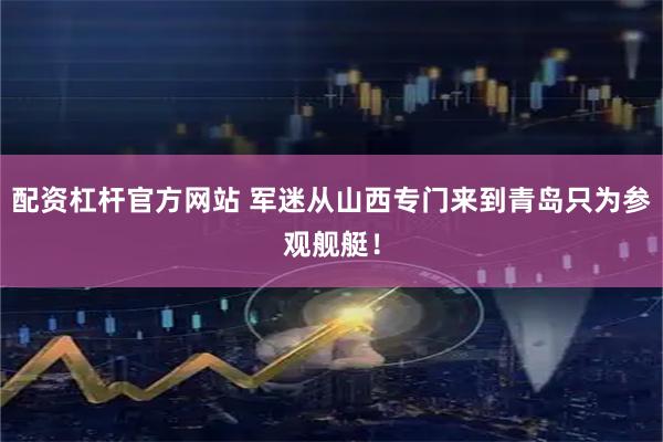 配资杠杆官方网站 军迷从山西专门来到青岛只为参观舰艇！