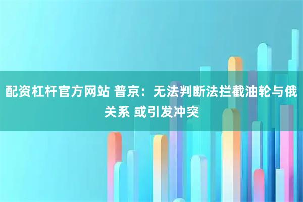 配资杠杆官方网站 普京：无法判断法拦截油轮与俄关系 或引发冲突