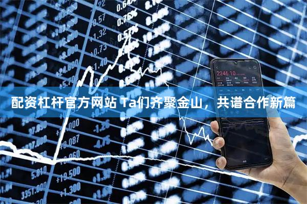 配资杠杆官方网站 Ta们齐聚金山，共谱合作新篇