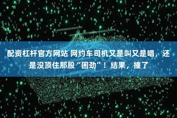 配资杠杆官方网站 网约车司机又是叫又是唱,还是没顶住那股“困劲”!结果,撞了