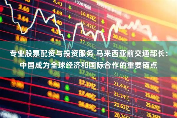 专业股票配资与投资服务 马来西亚前交通部长:中国成为全球经济和国际合作的重要锚点