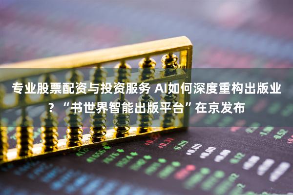 专业股票配资与投资服务 AI如何深度重构出版业？“书世界智能出版平台”在京发布