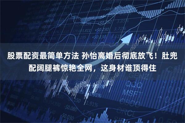 股票配资最简单方法 孙怡离婚后彻底放飞!肚兜配阔腿裤惊艳全网,这身材谁顶得住