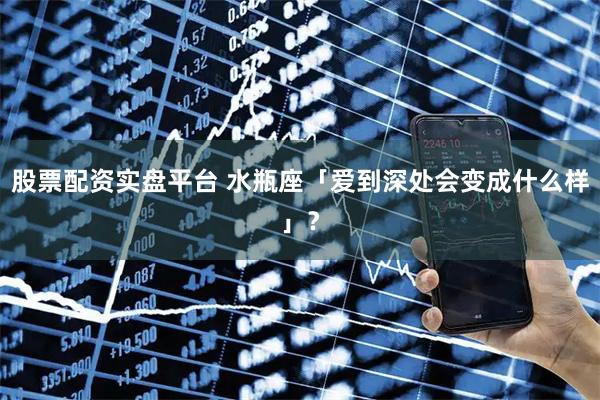 股票配资实盘平台 水瓶座「爱到深处会变成什么样」？