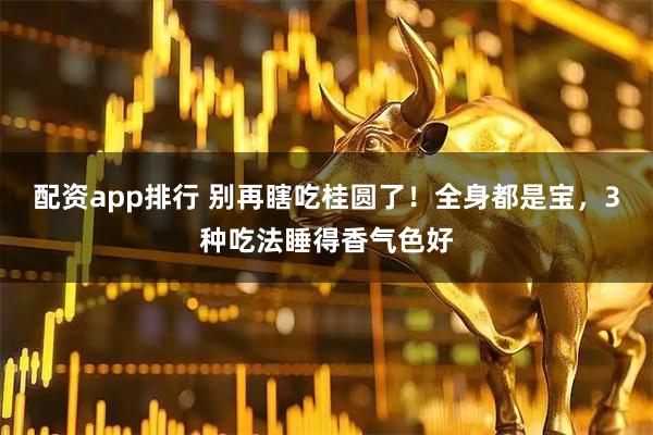 配资app排行 别再瞎吃桂圆了！全身都是宝，3种吃法睡得香气色好