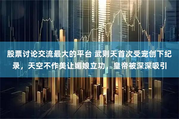 股票讨论交流最大的平台 武则天首次受宠创下纪录，天空不作美让媚娘立功，皇帝被深深吸引