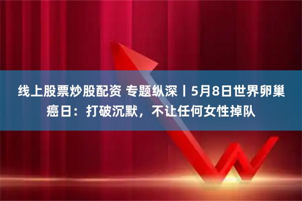 线上股票炒股配资 专题纵深丨5月8日世界卵巢癌日：打破沉默，不让任何女性掉队