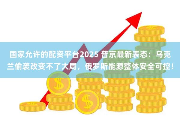 国家允许的配资平台2025 普京最新表态：乌克兰偷袭改变不了大局，俄罗斯能源整体安全可控！